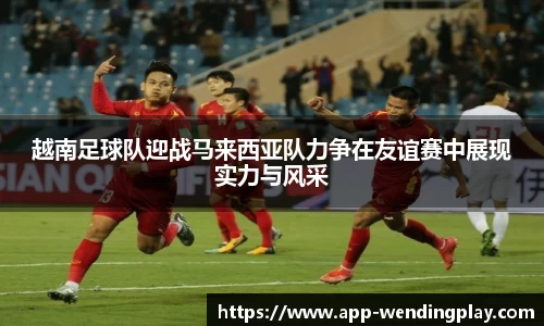 越南足球队迎战马来西亚队力争在友谊赛中展现实力与风采