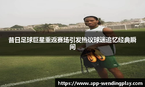 昔日足球巨星重返赛场引发热议球迷追忆经典瞬间